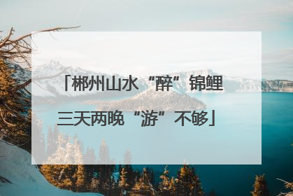 郴州山水“醉”锦鲤 三天两晚“游”不够